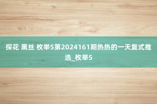 探花 黑丝 枚举5第2024161期热热的一天复式推选_枚举5