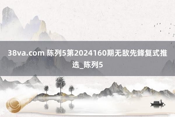 38va.com 陈列5第2024160期无敌先鋒复式推选_陈列5