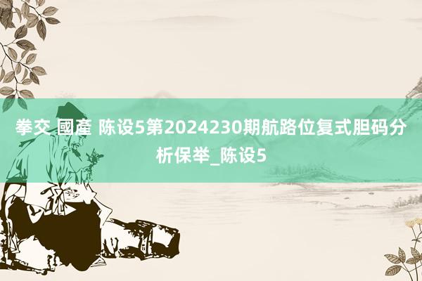 拳交 國產 陈设5第2024230期航路位复式胆码分析保举_陈设5