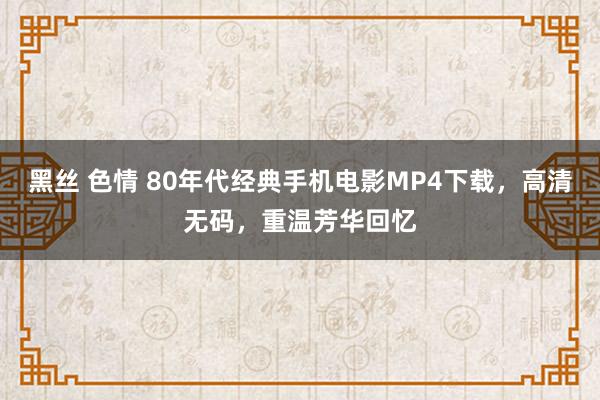 黑丝 色情 80年代经典手机电影MP4下载，高清无码，重温芳华回忆