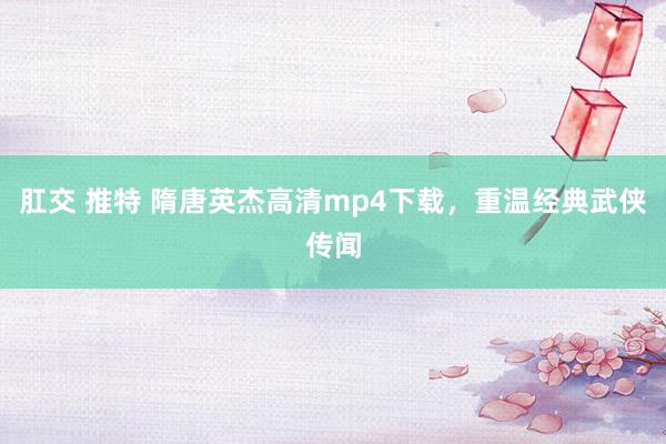 肛交 推特 隋唐英杰高清mp4下载，重温经典武侠传闻