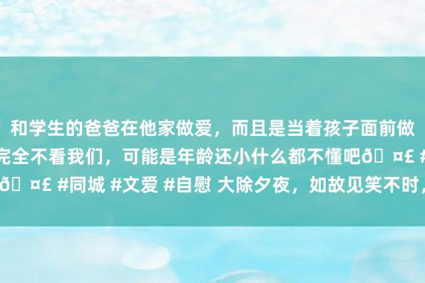 和学生的爸爸在他家做爱，而且是当着孩子面前做爱，太刺激了，孩子完全不看我们，可能是年龄还小什么都不懂吧🤣 #同城 #文爱 #自慰 大除夕夜，如故见笑不时，让你笑过一年！