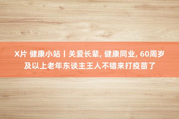 X片 健康小站丨关爱长辈， 健康同业， 60周岁及以上老年东谈主王人不错来打疫苗了