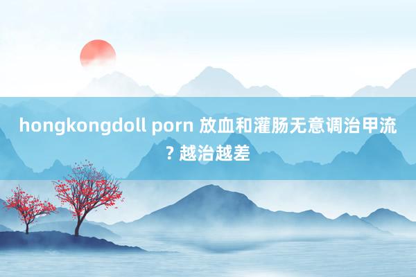 hongkongdoll porn 放血和灌肠无意调治甲流? 越治越差