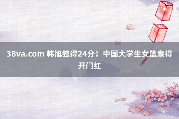 38va.com 韩旭独得24分！中国大学生女篮赢得开门红