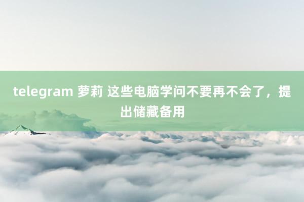 telegram 萝莉 这些电脑学问不要再不会了，提出储藏备用