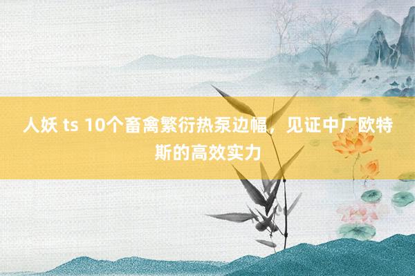 人妖 ts 10个畜禽繁衍热泵边幅，见证中广欧特斯的高效实力