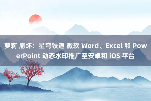 萝莉 崩坏：星穹铁道 微软 Word、Excel 和 PowerPoint 动态水印推广至安卓和 iOS 平台