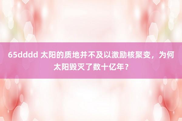 65dddd 太阳的质地并不及以激励核聚变，为何太阳毁灭了数十亿年？