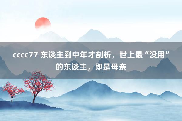 cccc77 东谈主到中年才剖析，世上最“没用”的东谈主，即是母亲