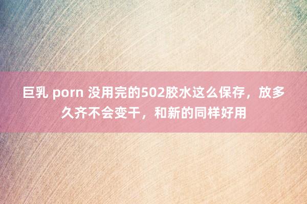 巨乳 porn 没用完的502胶水这么保存，放多久齐不会变干，和新的同样好用