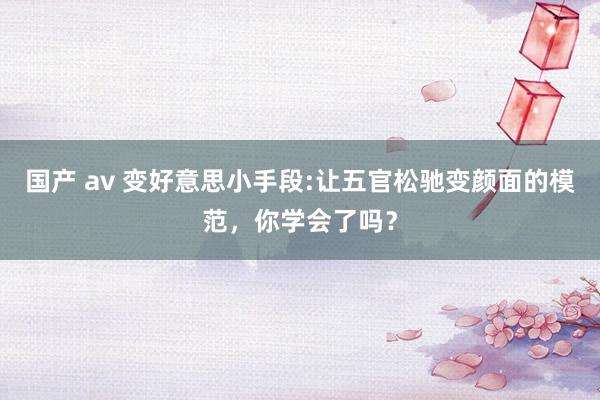 国产 av 变好意思小手段:让五官松驰变颜面的模范，你学会了吗？