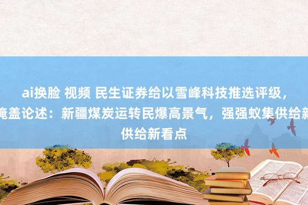 ai换脸 视频 民生证券给以雪峰科技推选评级，初次掩盖论述：新疆煤炭运转民爆高景气，强强蚁集供给新看点