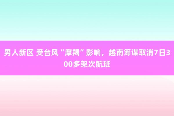 男人新区 受台风“摩羯”影响，越南筹谋取消7日300多架次航班