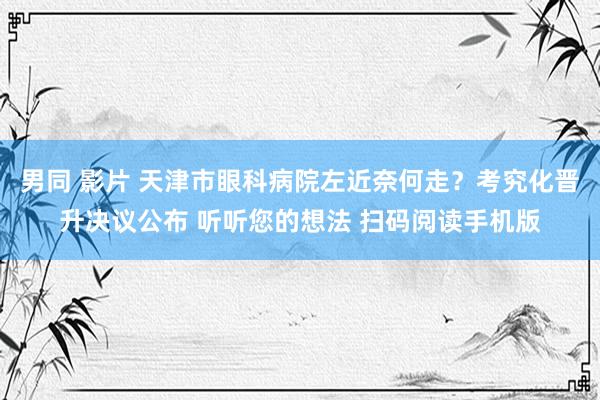 男同 影片 天津市眼科病院左近奈何走？考究化晋升决议公布 听听您的想法 扫码阅读手机版