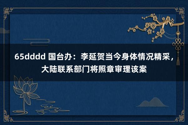 65dddd 国台办：李延贺当今身体情况精采，大陆联系部门将照章审理该案