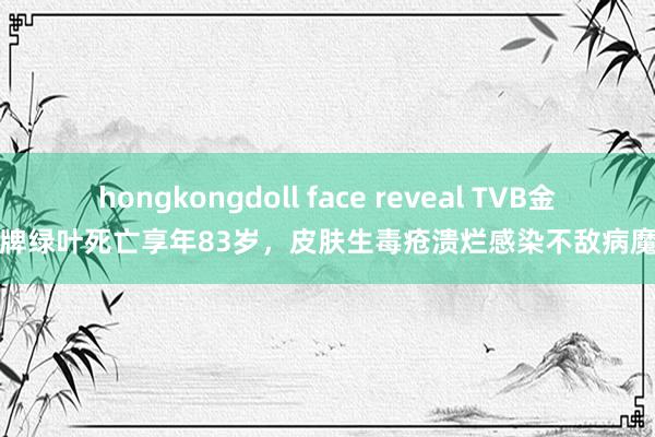 hongkongdoll face reveal TVB金牌绿叶死亡享年83岁，皮肤生毒疮溃烂感染不敌病魔