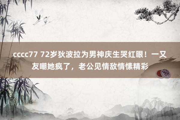 cccc77 72岁狄波拉为男神庆生哭红眼！一又友嘲她疯了，老公见情敌情愫精彩