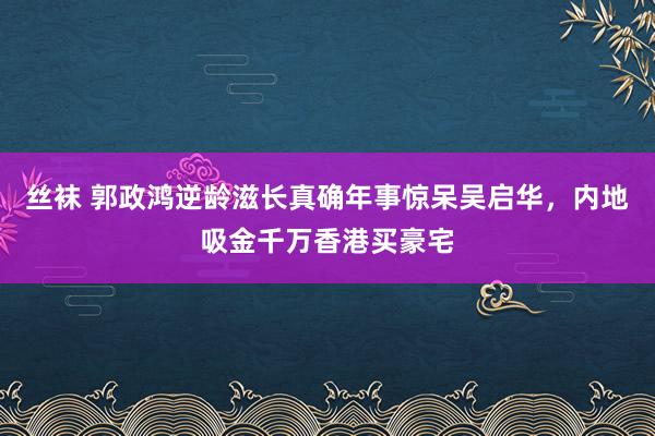 丝袜 郭政鸿逆龄滋长真确年事惊呆吴启华，内地吸金千万香港买豪宅