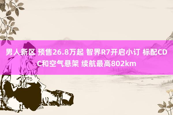 男人新区 预售26.8万起 智界R7开启小订 标配CDC和空气悬架 续航最高802km