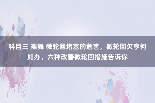 科目三 裸舞 微轮回堵塞的危害，微轮回欠亨何如办，六种改善微轮回措施告诉你