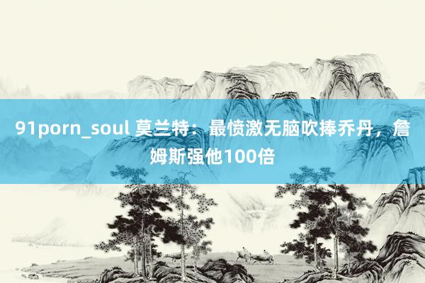 91porn_soul 莫兰特：最愤激无脑吹捧乔丹，詹姆斯强他100倍