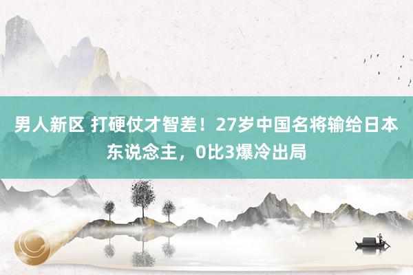 男人新区 打硬仗才智差！27岁中国名将输给日本东说念主，0比3爆冷出局