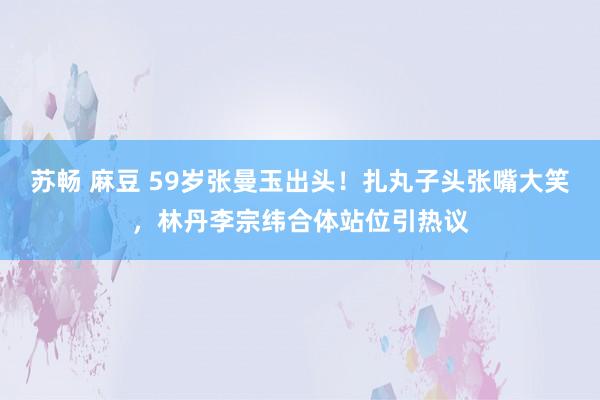 苏畅 麻豆 59岁张曼玉出头！扎丸子头张嘴大笑，林丹李宗纬合体站位引热议