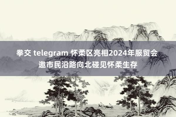 拳交 telegram 怀柔区亮相2024年服贸会 邀市民沿路向北碰见怀柔生存