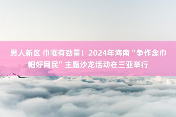 男人新区 巾帼有劲量！2024年海南“争作念巾帼好网民”主题沙龙活动在三亚举行