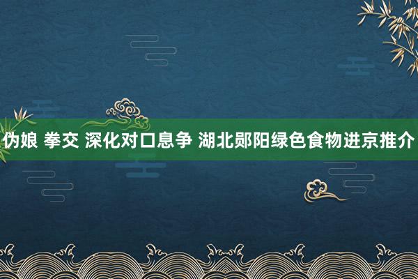 伪娘 拳交 深化对口息争 湖北郧阳绿色食物进京推介