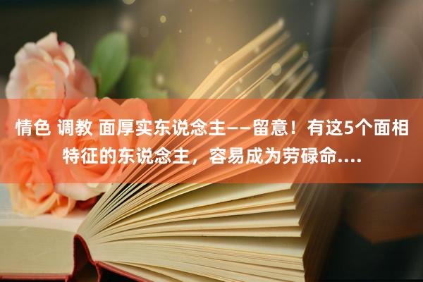 情色 调教 面厚实东说念主——留意！有这5个面相特征的东说念主，容易成为劳碌命....