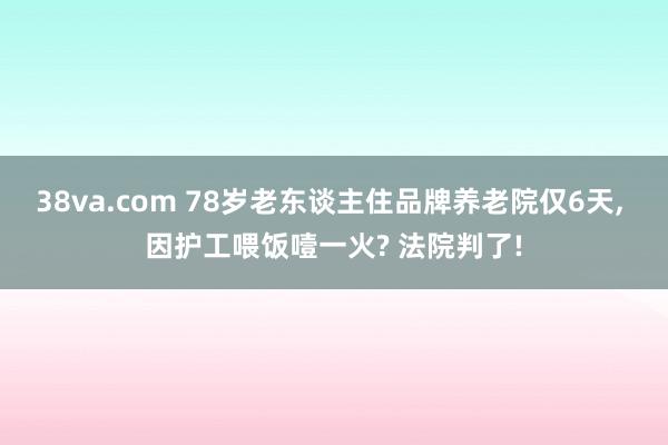 38va.com 78岁老东谈主住品牌养老院仅6天， 因护工喂饭噎一火? 法院判了!