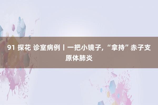 91 探花 诊室病例丨一把小镜子， “拿持”赤子支原体肺炎