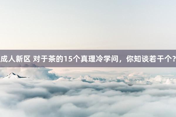 成人新区 对于茶的15个真理冷学问，你知谈若干个？