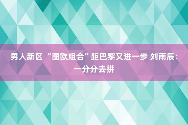 男人新区 “图欧组合”距巴黎又进一步 刘雨辰：一分分去拼