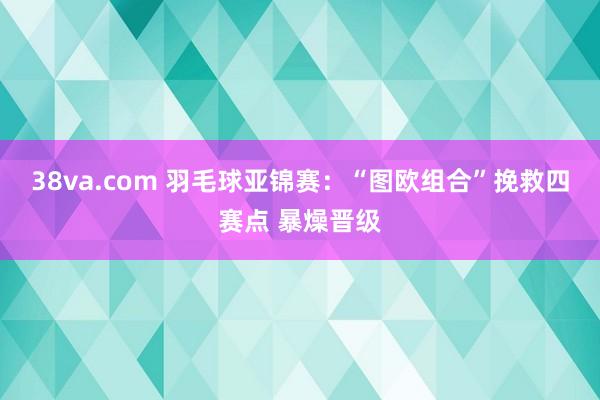 38va.com 羽毛球亚锦赛：“图欧组合”挽救四赛点 暴燥晋级