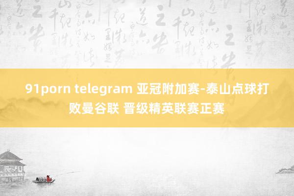 91porn telegram 亚冠附加赛-泰山点球打败曼谷联 晋级精英联赛正赛