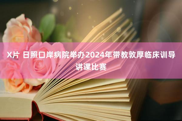 X片 日照口岸病院举办2024年带教敦厚临床训导讲课比赛