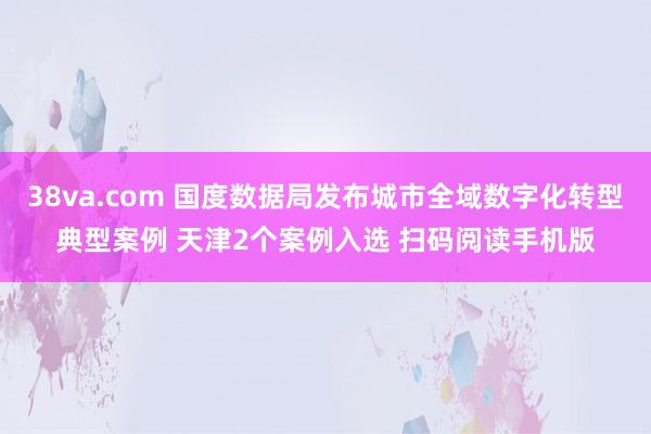 38va.com 国度数据局发布城市全域数字化转型典型案例 天津2个案例入选 扫码阅读手机版