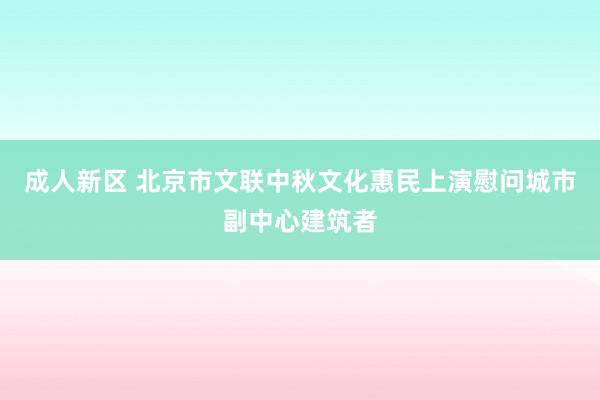 成人新区 北京市文联中秋文化惠民上演慰问城市副中心建筑者