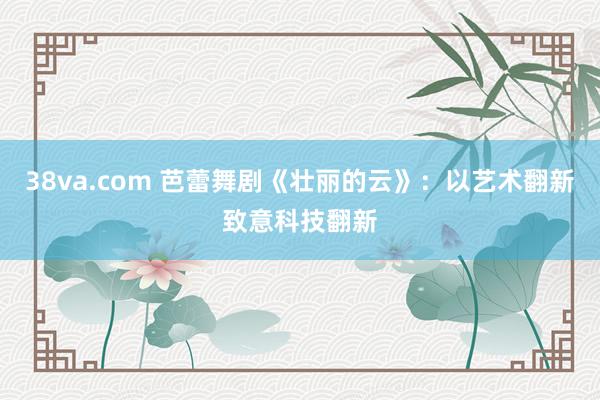 38va.com 芭蕾舞剧《壮丽的云》：以艺术翻新致意科技翻新