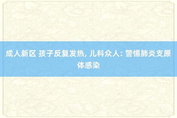 成人新区 孩子反复发热， 儿科众人: 警惕肺炎支原体感染