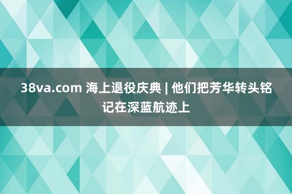 38va.com 海上退役庆典 | 他们把芳华转头铭记在深蓝航迹上