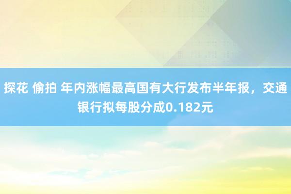 探花 偷拍 年内涨幅最高国有大行发布半年报，交通银行拟每股分成0.182元