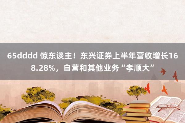 65dddd 惊东谈主！东兴证券上半年营收增长168.28%，自营和其他业务“孝顺大”