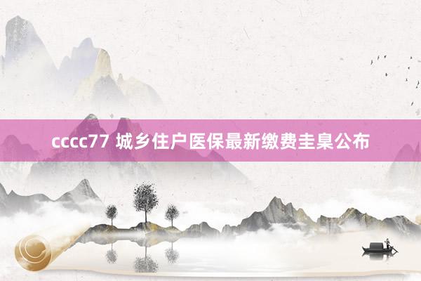 cccc77 城乡住户医保最新缴费圭臬公布