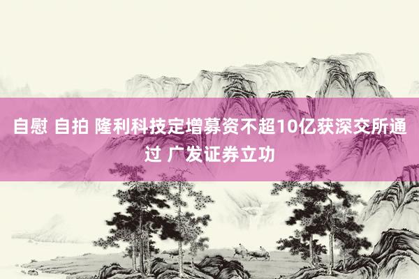 自慰 自拍 隆利科技定增募资不超10亿获深交所通过 广发证券立功