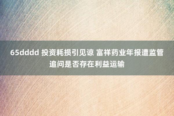 65dddd 投资耗损引见谅 富祥药业年报遭监管追问是否存在利益运输