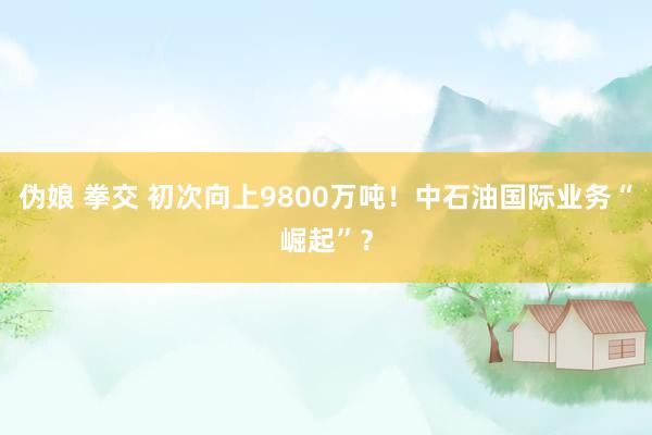 伪娘 拳交 初次向上9800万吨！中石油国际业务“崛起”？